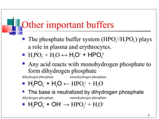 Other important buffers
   The phosphate buffer system (HPO42-/H2PO4-) plays
    a role in plasma and erythrocytes.
   H2PO4- + H2O ↔ H3O+ + HPO42-
   Any acid reacts with monohydrogen phosphate to
    form dihydrogen phosphate
dihydrogen phosphate   monohydrogen phosphate
   H2PO4- + H2O ← HPO42- + H3O+
   The base is neutralized by dihydrogen phosphate
dihydrogen phosphate   monohydrogen phosphate
   H2PO4- + OH- → HPO42- + H3O+
                                                      8
 