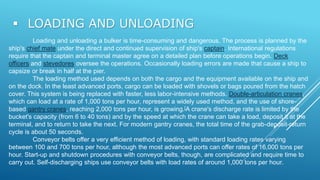  LOADING AND UNLOADING
Loading and unloading a bulker is time-consuming and dangerous. The process is planned by the
ship's chief mate under the direct and continued supervision of ship's captain. International regulations
require that the captain and terminal master agree on a detailed plan before operations begin. Deck
officers and stevedores oversee the operations. Occasionally loading errors are made that cause a ship to
capsize or break in half at the pier.
The loading method used depends on both the cargo and the equipment available on the ship and
on the dock. In the least advanced ports, cargo can be loaded with shovels or bags poured from the hatch
cover. This system is being replaced with faster, less labor-intensive methods. Double-articulation cranes,
which can load at a rate of 1,000 tons per hour, represent a widely used method, and the use of shore-
based gantry cranes, reaching 2,000 tons per hour, is growing.[A crane's discharge rate is limited by the
bucket's capacity (from 6 to 40 tons) and by the speed at which the crane can take a load, deposit it at the
terminal, and to return to take the next. For modern gantry cranes, the total time of the grab-deposit-return
cycle is about 50 seconds.
Conveyor belts offer a very efficient method of loading, with standard loading rates varying
between 100 and 700 tons per hour, although the most advanced ports can offer rates of 16,000 tons per
hour. Start-up and shutdown procedures with conveyor belts, though, are complicated and require time to
carry out. Self-discharging ships use conveyor belts with load rates of around 1,000 tons per hour.
 