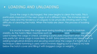  LOADING AND UNLOADING
Once the cargo is discharged, the crew begins to clean the holds. This is
particularly important if the next cargo is of a different type. The immense size of
cargo holds and the tendency of cargoes to be physically irritating add to the
difficulty of cleaning the holds. When the holds are clean, the process of loading
begins.
It is crucial to keep the cargo level during loading in order to maintain
stability. As the hold is filled, machines such as excavators and bulldozers are often
used to keep the cargo in check. Leveling is particularly important when the hold is
only partly full, since cargo is more likely to shift. Extra precautions are taken, such as
adding longitudinal divisions and securing wood atop the cargo. If a hold is full, a
technique called tomming is used, which involves digging out a 6 feet (2 m) hole
below the hatch cover and filling it with bagged cargo or weights.
 