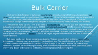 Bulk Carrier
A bulk carrier, bulk freighter, or bulker is a merchant ship specially designed to transport unpackaged bulk
cargo, such as grains, coal, ore, and cement in its cargo holds. Since the first specialized bulk carrier was built in
1852, economic forces have fuelled the development of these ships, causing them to grow in size and
sophistication. Today's bulkers are specially designed to maximize capacity, safety, efficiency, and durability.
Today, bulkers make up 15% - 17% of the world's merchant fleets and range in size from single-hold mini-
bulkers to mammoth ore ships able to carry 400,000 metric tons of deadweight (DWT). A number of specialized
designs exist: some can unload their own cargo, some depend on port facilities for unloading, and some even
package the cargo as it is loaded. Over half of all bulkers have Greek, Japanese, or Chinese owners and more
than a quarter are registered in Panama. Korea is the largest single builder of bulkers, and 82% of these ships
were built in Asia.
Bulk cargo can be very dense, corrosive, or abrasive. This can present safety problems: cargo shifting,
spontaneous combustion, and cargo saturation can threaten a ship. The use of ships that are old and have
corrosion problems has been linked to a spate of bulker sinkings in the 1990s, as have the bulker's large
hatchways, important for efficient cargo handling. New international regulations have since been introduced to
improve ship design and inspection, and to streamline the process of abandoning ship.
 