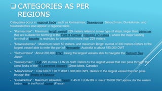  CATEGORIES AS PER
REGIONS
Categories occur in regional trade, such as Kamsarmax, Seawaymax, Setouchmax, Dunkirkmax, and
Newcastlemax also appear in regional trade.
 "Kamsarmax" : Maximum length overall 229 meters refers to a new type of ships, larger than panamax,
that are suitable for berthing at the Port of Kamsar (Republic of Guinea), where the major loading
terminal of bauxite is restricted to vessels not more than 229 meters.
 "Newcastlemax" : Maximum beam 50 meters, and maximum length overall of 300 meters Refers to the
largest vessel able to enter the port of Newcastle, Australia at about 185,000 DWT
 "Setouchmax" : About 203,000 DWT, being the largest vessels able to navigate the Setouch Sea,
Japan
 "Seawaymax" : LOA 226 m max / 7.92 m draft. Refers to the largest vessel that can pass through the
canal locks of the St Lawrence Seaway (Great lakes, Canada)
 "Malaccamax" : LOA 330 m / 20 m draft / 300,000 DWT, Refers to the largest vessel that can pass
through the Straits of Malacca.
 "Dunkirkmax" : Maximum allowable beam = 45 m / LOA 289 m. max (175,000 DWT approx.) for the eastern
harbor lock in the Port of Dunkirk (France)
 