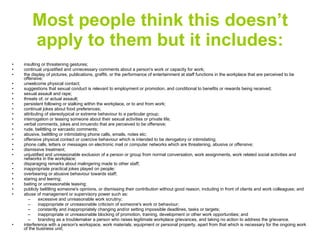 Most people think this doesn’t apply to them but it includes: insulting or threatening gestures;  continual unjustified and unnecessary comments about a person's work or capacity for work;  the display of pictures, publications, graffiti, or the performance of entertainment at staff functions in the workplace that are perceived to be offensive;  unwelcome physical contact;  suggestions that sexual conduct is relevant to employment or promotion, and conditional to benefits or rewards being received;  sexual assault and rape;  threats of, or actual assault;  persistent following or stalking within the workplace, or to and from work;  continual jokes about food preferences;  attributing of stereotypical or extreme behaviour to a particular group;  interrogation or teasing someone about their sexual activities or private life;  verbal comments, jokes and innuendo that are perceived to be offensive;  rude, belittling or sarcastic comments;  abusive, belittling or intimidating phone calls, emails, notes etc;  offensive physical contact or coercive behaviour which is intended to be derogatory or intimidating;  phone calls, letters or messages on electronic mail or computer networks which are threatening, abusive or offensive;  dismissive treatment;  unjustified and unreasonable exclusion of a person or group from normal conversation, work assignments, work related social activities and networks in the workplace;  disparaging remarks about malingering made to other staff;  inappropriate practical jokes played on people;  overbearing or abusive behaviour towards staff;  staring and leering;  baiting or unreasonable teasing;  publicly belittling someone's opinions, or dismissing their contribution without good reason, including in front of clients and work colleagues; and  abuse of management or supervisory power such as:  excessive and unreasonable work scrutiny;  inappropriate or unreasonable criticism of someone's work or behaviour;  constantly and inappropriately changing and/or setting impossible deadlines, tasks or targets;  inappropriate or unreasonable blocking of promotion, training, development or other work opportunities; and  branding as a troublemaker a person who raises legitimate workplace grievances, and taking no action to address the grievance.  interference with a person's workspace, work materials, equipment or personal property, apart from that which is necessary for the ongoing work of the business unit;  