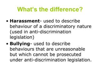 What’s the difference? Harassment - used to describe behaviour of a discriminatory nature (used in anti-discrimination legislation) Bullying - used to describe behaviours that are unreasonable  but which cannot be prosecuted under anti-discrimination legislation.  