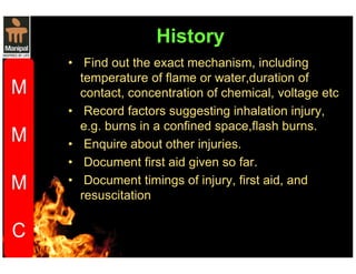 History 
• Find out the exact mechanism, including 
temperature of flame or water,duration of 
contact, concentration of chemical, voltage etc 
• Record factors suggesting inhalation injury, 
e.g. burns in a confined space,flash burns. 
• Enquire about other injuries. 
• Document first aid given so far. 
• Document timings of injury, first aid, and 
resuscitation 
 