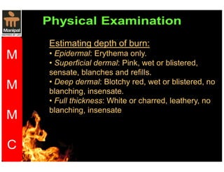 Estimating depth of burn: 
• Epidermal: Erythema only. 
• Superficial dermal: Pink, wet or blistered, 
sensate, blanches and refills. 
• Deep dermal: Blotchy red, wet or blistered, no 
blanching, insensate. 
• Full thickness: White or charred, leathery, no 
blanching, insensate 
 