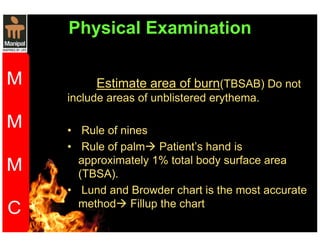 Physical Examination 
Estimate area of burn(TBSAB) Do not 
include areas of unblistered erythema. 
• Rule of nines 
• Rule of palm Patient’s hand is 
approximately 1% total body surface area 
(TBSA). 
• Lund and Browder chart is the most accurate 
method Fillup the chart 
 