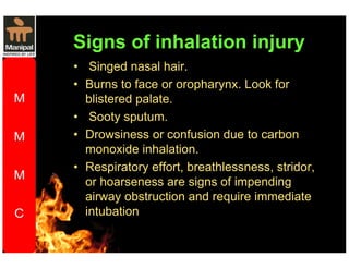 Signs of inhalation injury 
• Singed nasal hair. 
• Burns to face or oropharynx. Look for 
blistered palate. 
• Sooty sputum. 
• Drowsiness or confusion due to carbon 
monoxide inhalation. 
• Respiratory effort, breathlessness, stridor, 
or hoarseness are signs of impending 
airway obstruction and require immediate 
intubation 
 