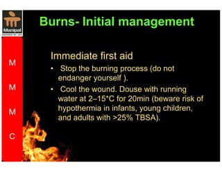 Burns- Initial management 
Immediate first aid 
• Stop the burning process (do not 
endanger yourself ). 
• Cool the wound. Douse with running 
water at 2–15*C for 20min (beware risk of 
hypothermia in infants, young children, 
and adults with 25% TBSA). 
 