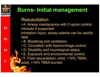 Resuscitation 
• A. Airway maintenance with C-spine control. 
Intubate if suspected 
inhalation injury; airway edema can be rapidly 
fatal. 
• B. Breathing and ventilation. 
• C. Circulation with haemorrhage control. 
• D. Disability and neurological status. 
• E. Exposure and environmental control. 
• F. Fluid resuscitation: child, 10% TBSA; 
adult, 15% TBSA burned. 
 