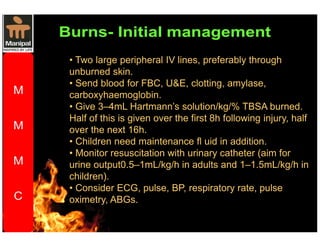 • Two large peripheral IV lines, preferably through 
unburned skin. 
• Send blood for FBC, UE, clotting, amylase, 
carboxyhaemoglobin. 
• Give 3–4mL Hartmann’s solution/kg/% TBSA burned. 
Half of this is given over the first 8h following injury, half 
over the next 16h. 
• Children need maintenance fl uid in addition. 
• Monitor resuscitation with urinary catheter (aim for 
urine output0.5–1mL/kg/h in adults and 1–1.5mL/kg/h in 
children). 
• Consider ECG, pulse, BP, respiratory rate, pulse 
oximetry, ABGs. 
 