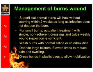 Management of burns wound 
• Superfi cial dermal burns will heal without 
scarring within 2 weeks as long as infection does 
not deepen the burn. 
• For small burns, outpatient treatment with 
simple, non-adherent dressings and twice weekly 
wound inspection is sufficient. 
• Wash burns with normal saline or chlorhexidine. 
• Debride large blisters. Elevate limbs to reduce 
pain and swelling. 
• Dress hands in plastic bags to allow mobilization 
 