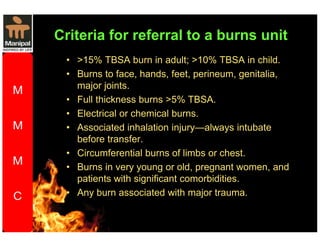 Criteria for referral to a burns unit 
• 15% TBSA burn in adult; 10% TBSA in child. 
• Burns to face, hands, feet, perineum, genitalia, 
major joints. 
• Full thickness burns 5% TBSA. 
• Electrical or chemical burns. 
• Associated inhalation injury—always intubate 
before transfer. 
• Circumferential burns of limbs or chest. 
• Burns in very young or old, pregnant women, and 
patients with significant comorbidities. 
• Any burn associated with major trauma. 
 