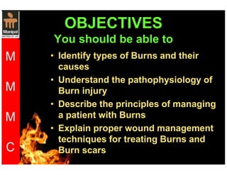 OBJECTIVES 
You should be able to 
• Identify types of Burns and their 
causes 
• Understand the pathophysiology of 
Burn injury 
• Describe the principles of managing 
a patient with Burns 
• Explain proper wound management 
techniques for treating Burns and 
Burn scars 
 