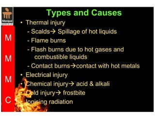 Types and Causes 
• Thermal injury 
- Scalds Spillage of hot liquids 
- Flame burns 
- Flash burns due to hot gases and 
combustible liquids 
- Contact burnscontact with hot metals 
• Electrical injury 
• Chemical injury acid  alkali 
• Cold injury frostbite 
• Ionising radiation 
• 
 