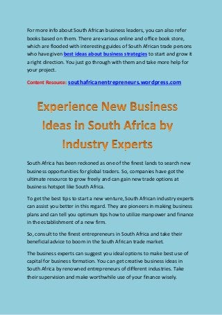 For more info about South African business leaders, you can also refer
books based on them. There are various online and office book store,
which are flooded with interesting guides of South African trade persons
who have given best ideas about business strategies to start and grow it
a right direction. You just go through with them and take more help for
your project.
Content Resource: southafricanentrepreneurs.wordpress.com
South Africa has been reckoned as one of the finest lands to search new
business opportunities for global traders. So, companies have got the
ultimate resource to grow freely and can gain new trade options at
business hotspot like South Africa.
To get the best tips to start a new venture, South African industry experts
can assist you better in this regard. They are pioneers in making business
plans and can tell you optimum tips how to utilize manpower and finance
in the establishment of a new firm.
So, consult to the finest entrepreneurs in South Africa and take their
beneficial advice to boom in the South African trade market.
The business experts can suggest you ideal options to make best use of
capital for business formation. You can get creative business ideas in
South Africa by renowned entrepreneurs of different industries. Take
their supervision and make worthwhile use of your finance wisely.
 