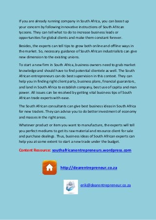 If you are already running company in South Africa, you can boost up
your concern by following innovative instructions of South African
tycoons. They can tell what to do to increase business leads or
opportunities for global clients and make them constant forever.
Besides, the experts can tell tips to grow both online and offline ways in
the market. So, necessary guidance of South African industrialists can give
new dimension to the existing unions.
To start a new firm in South Africa, business owners need to grab market
knowledge and should have to find potential clientele as well. The South
African entrepreneurs can do best supervision in this context. They can
help you in finding right client party, business plans, financial guarantors,
and land in South Africa to establish company, best use of capita and man
power. All issues can be resolved by getting vital business tips of South
African trade experts with ease.
The South African consultants can give best business ideas in South Africa
for new traders. They can advise you to do better investment of economy
and masses in the right areas.
Whatever product or item you want to manufacture, the experts will tell
you perfect mediums to get its raw material and resource client for sale
and purchase dealings. Thus, business ideas of South African experts can
help you at some extent to start a new trade under the budget.
Content Resource: southafricanentrepreneurs.wordpress.com
http://dearentrepreneur.co.za
erik@dearentrepreneur.co.za
 