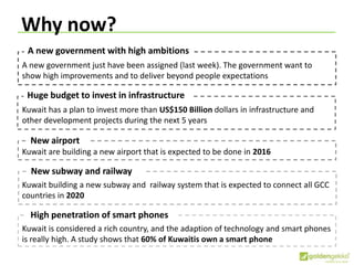 Why now?
Huge budget to invest in infrastructure
Kuwait has a plan to invest more than US$150 Billion dollars in infrastructure and
other development projects during the next 5 years
New airport
Kuwait are building a new airport that is expected to be done in 2016
New subway and railway
Kuwait building a new subway and railway system that is expected to connect all GCC
countries in 2020
High penetration of smart phones
Kuwait is considered a rich country, and the adaption of technology and smart phones
is really high. A study shows that 60% of Kuwaitis own a smart phone
A new government with high ambitions
A new government just have been assigned (last week). The government want to
show high improvements and to deliver beyond people expectations
 