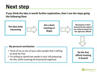 Next step
If you think the idea is worth further exploration, then I see the steps going
the following flow:
The idea looks
interesting
Do a short
meeting on
Skype
We prepare a short
document and a ppt of
our vision to show it to
the right Gov. Official
 
Do the first
official meeting
in Kuwait

My personal contribution
• Think of me as one of your sales people that is willing
to work for free
• I’m willing to spend two weeks in your HQ preparing
for this, while covering all of personal expenses
 