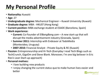 My Personal Profile
• Nationality: Kuwaiti
• Age: 27
• Undergraduate degree: Mechanical Engineer – Kuwait University (Kuwait)
• Graduate degree: MBA - HKUST (Hong Kong)
• Current position: MBA exchange student at ESADE (Barcelona, Spain)
• Work experience:
• Current: Co-Founder of ElBangBang.com – A new start-up that will
disrupt the media advertisement industry (Granada, Spain)
• Summer 2011: Internship with Endeavor at TodoMedia
(Montevideo, Uruguay)
• 2007-2010: Financial Analyst - Private Equity & RE (Kuwait)
• Passion: Entrepreneurship and Hi-Tech (Everyday I read Tech Blogs such as
TechCrunch, GigaOm and Steve Blank. Moreover, I’m one big believer in Eric
Ries’s Lean Start-up approach)
• Personal motives:
• I love building new products
• I enjoy changing the current status quo to make human lives easier and
better
 