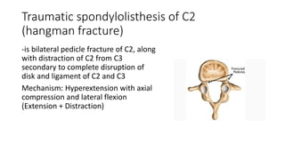 Traumatic spondylolisthesis of C2
(hangman fracture)
-is bilateral pedicle fracture of C2, along
with distraction of C2 from C3
secondary to complete disruption of
disk and ligament of C2 and C3
Mechanism: Hyperextension with axial
compression and lateral flexion
(Extension + Distraction)
 