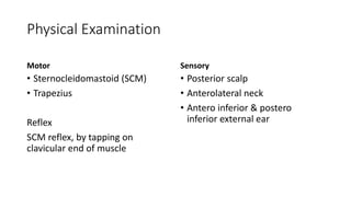 Physical Examination
Motor
• Sternocleidomastoid (SCM)
• Trapezius
Reflex
SCM reflex, by tapping on
clavicular end of muscle
Sensory
• Posterior scalp
• Anterolateral neck
• Antero inferior & postero
inferior external ear
 