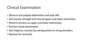 Clinical Examination
• Observe and palpate deformities and step-offs
• Test muscle strength and tone of upper and lower extremities
• Perform sensory on upper and lower extremities
• Perform rectal examination
• Test trapezius muscles by asking patient to shrug shoulders
• Observe for torticollis
 