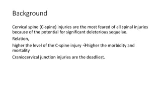 Background
Cervical spine (C-spine) injuries are the most feared of all spinal injuries
because of the potential for significant deleterious sequelae.
Relation,
higher the level of the C-spine injury higher the morbidity and
mortality
Craniocervical junction injuries are the deadliest.
 