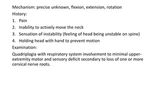 Mechanism: precise unknown, flexion, extension, rotation
History:
1. Pain
2. Inability to actively move the neck
3. Sensation of instability (feeling of head being unstable on spine)
4. Holding head with hand to prevent motion
Examination:
Quadriplagia with respiratory system involvement to minimal upper-
extremity motor and sensory deficit secondary to loss of one or more
cervical nerve roots.
 