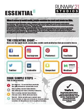 ESSENTIAL8
POWERED BY
The amount of on-line information, advice, assistance and support regarding how to manage social media is
overwhelming. With endless streams of “How to” and “How not to” advice, it’s easier to read content about making
content than it is to actually make content. And it’s less risky.
Info overload confuses people. We’ve worked with a lot of companies that don’t know where or how to get started.
So here is our answer: A Simple, Social Media Primer. These are our suggestions on where and how to start your
company’s social media program. This is a simple list of the eight most important social media platforms followed by a
few suggestions about what to say and how to say it.
When it comes to social media, people consume too much and create too little.
www.runway21studios.com
THE ESSENTIAL EIGHT –
Here are the eight (well, seven plus a wild-card) platforms that you need to be on.
FOUR SIMPLE STEPS –
This is the process:
Set them up – It’s easier than you think.
Use your website to create links to all.
Stop reading content immediately –
The strategy isn’t hard; creating content is.
Start creating content immediately –
Tell your story. Write what you know.
Stretch – Write outside your comfort zone.
Fear of failure or faux pas is the bane of good content
creation. At this point no one is reading it anyway.
Facebook
Twitter
Instagram
LinkedIn
Pinterest
Snapchat
YouTube
Industry site
that lets you
how-oﬀ what
you know
Medium
1
2
3
4
that lets you
how-oﬀ what
you know
✓
That’s it.
Now, just create content as often as
possible. And don’t give up because
ﬁnding and audience takes time. Oh, and
use video. People like pictures a lot
more than they like words.
If we can help, let us know.
Good luck.
 