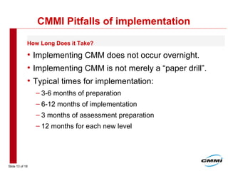 Slide 13 of 18
CMMI Pitfalls of implementation
• Implementing CMM does not occur overnight.
• Implementing CMM is not merely a “paper drill”.
• Typical times for implementation:
– 3-6 months of preparation
– 6-12 months of implementation
– 3 months of assessment preparation
– 12 months for each new level
How Long Does it Take?
 