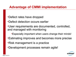 Slide 15 of 13
Advantage of CMMI implementation
•Defect rates have dropped
•Defect detection occurs earlier
•User requirements are documented, controlled,
and managed with monitoring
•Especially important when users change their minds!
•Estimating improves and becomes more precise
•Risk management is a practice
•Development processes remain agile!
 