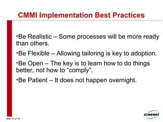 Slide 16 of 18
CMMI Implementation Best Practices
•Be Realistic – Some processes will be more ready
than others.
•Be Flexible – Allowing tailoring is key to adoption.
•Be Open – The key is to learn how to do things
better, not how to “comply”.
•Be Patient – It does not happen overnight.
 