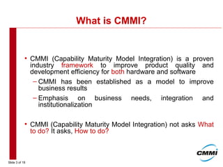 Slide 3 of 18
What is CMMI?
• CMMI (Capability Maturity Model Integration) is a proven
industry framework to improve product quality and
development efficiency for both hardware and software
– CMMI has been established as a model to improve
business results
– Emphasis on business needs, integration and
institutionalization
• CMMI (Capability Maturity Model Integration) not asks What
to do? It asks, How to do?
 