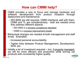 Slide 4 of 18
How can CMMI help?
• CMMI provides a way to focus and manage hardware and
software development from product inception through
deployment and maintenance.
– ISO-9000 are still required. CMMI interfaces well with them.
CMMI and TL are complementary - both are needed since
they address different aspects.
• ISO-9000 is a process compliance standard
• CMMI is a process improvement model
• Behavioral changes are needed at both management and staff
levels. Examples:
– Increased personal accountability
– Tighter links between Product Management, Development,
SCN, etc.
• Initially a lot of investment required – but, if properly managed,
we will be more efficient and productive while turning out
products with consistently higher quality.
 