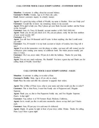 CALL CENTER MOCK CALLS SCRIPT SAMPLE - CUSTOMER SERVICE
Situation: A customer is calling about her account balance.
Customer's Profile: Female, Age is 25-30yrs old, calm.
Goal: Answer customers inquiry in a timely manner.
Agent: It's a good day today at Bank of Wealth, my name is Heather, How can I help you?
Customer: I would like to know my remaining money in my account.
Agent: I'll be glad to help you. May I please get your Bank Account number and the Name
on the Account?
Customer: Sure, it's Tracy Q. Randall, account number is 805-7845-3895-061
Agent: Thank you, let me just check on it. Ok, can you please, verify the last four numbers
of your social security ID?
Customer: It is ****.
Agent: You still have 84 thousand and 65 cents. Is there anything else that I could assist
you with?
Customer: Yes, If I transfer it to my bank account in Lloyds of London, how long will it
take?
Agent: If we do the transaction over the phone or online, our team will still contact you for
verification prior sending your money to a different bank. The whole process usually just
takes 2-3 days.
Customer: Oh, I see, never mind, I'll just do it after the holidays. Thanks for your help,
Heather!
Agent: You are very much welcome, Ms. Randall! You have a great day and Thank you for
calling Bank of Wealth. Good Bye!
CALL CENTER MOCK CALLS SCRIPT SAMPLE - SALES
Situation: A customer is calling in to order a Pizza.
Customer's Profile: Male, Age is 45 yrs old, in a hurry
Goal: Place the order and offer the customer to upgrade their orders.
Agent: This is Mike of Pizza Loco, what is your name and what would you like to order?!
Customer: This is John Perez, I want One Family size of Pepperoni and 2 Regular
Supreme.
Agent: Thank you, so, that is One Pepperoni Family size, and Two Regular Supreme
Pizza's. Is that right?
Customer: Yep, deliver it at 745 Farmers Road, Modesto, California...
Agent: Got it, would you like to add extra mozzarella cheese on top, that's just 5 bucks
each.
Customer: Sure, I'll just pay it in cash once it's delivered.
Agent: Alright, it's gonna be right in front of your door, within 30mins. Thanks for calling,
Pizza Loco! Have a great night!
 