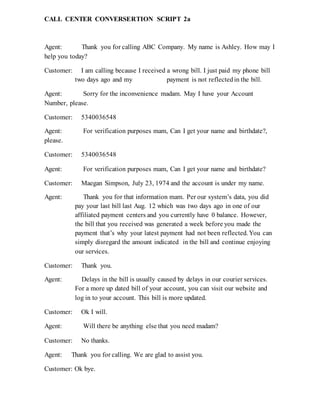 CALL CENTER CONVERSERTION SCRIPT 2a
Agent: Thank you for calling ABC Company. My name is Ashley. How may I
help you today?
Customer: I am calling because I received a wrong bill. I just paid my phone bill
two days ago and my payment is not reflectedin the bill.
Agent: Sorry for the inconvenience madam. May I have your Account
Number, please.
Customer: 5340036548
Agent: For verification purposes mam, Can I get your name and birthdate?,
please.
Customer: 5340036548
Agent: For verification purposes mam, Can I get your name and birthdate?
Customer: Maegan Simpson, July 23, 1974 and the account is under my name.
Agent: Thank you for that information mam. Per our system’s data, you did
pay your last bill last Aug. 12 which was two days ago in one of our
affiliated payment centers and you currently have 0 balance. However,
the bill that you received was generated a week before you made the
payment that’s why your latest payment had not been reflected. You can
simply disregard the amount indicated in the bill and continue enjoying
our services.
Customer: Thank you.
Agent: Delays in the bill is usually caused by delays in our courier services.
For a more up dated bill of your account, you can visit our website and
log in to your account. This bill is more updated.
Customer: Ok I will.
Agent: Will there be anything else that you need madam?
Customer: No thanks.
Agent: Thank you for calling. We are glad to assist you.
Customer: Ok bye.
 