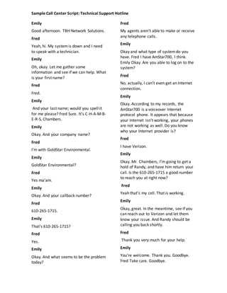 Sample Call Center Script: Technical Support Hotline
Emily
Good afternoon. TBH Network Solutions.
Fred
Yeah, hi. My systemis down and I need
to speak with a technician.
Emily
Oh, okay. Let me gather some
information and see if we can help. What
is your first name?
Fred
Fred.
Emily
And your last name; would you spell it
for me please? Fred Sure. It’s C-H-A-M-B-
E-R-S, Chambers.
Emily
Okay. And your company name?
Fred
I’m with GoldStar Environmental.
Emily
GoldStar Environmental?
Fred
Yes ma’am.
Emily
Okay. And your callback number?
Fred
610-265-1715.
Emily
That’s 610-265-1715?
Fred
Yes.
Emily
Okay. And what seems to be the problem
today?
Fred
My agents aren’t able to make or receive
any telephone calls.
Emily
Okay and what type of systemdo you
have. Fred I have AmStar700, I think.
Emily Okay. Are you able to log on to the
system?
Fred
No, actually, I can’t even get an Internet
connection.
Emily
Okay. According to my records, the
AmStar700 is a voiceover Internet
protocol phone. It appears that because
your Internet isn’t working, your phones
are not working as well. Do you know
who your Internet provider is?
Fred
I have Verizon.
Emily
Okay. Mr. Chambers, I’m going to get a
hold of Randy, and have him return your
call. Is the 610-265-1715 a good number
to reach you at right now?
Fred
Yeah that’s my cell. That is working.
Emily
Okay, great. In the meantime, see if you
can reach out to Verizon and let them
know your issue. And Randy should be
calling you back shortly.
Fred
Thank you very much for your help.
Emily
You’re welcome. Thank you. Goodbye.
Fred Take care. Goodbye.
 