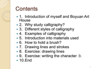 2Contents1.	Introduction of myself and Boyuan Art House2.	Why study calligraphy?3.	Different styles of calligraphy4.	Examples of calligraphy5.	Introduction into materials used6.	How to hold a brush?7.	Drawing lines and strokes8.	Exercise: drawing lines9.	Exercise: writing the character 永10.	End