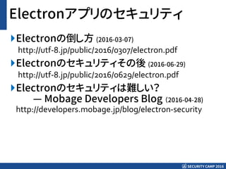 SECURITY CAMP 2016
Electronアプリのセキュリティ
Electronの倒し方 (2016-03-07)
http://utf-8.jp/public/2016/0307/electron.pdf
Electronのセキュリティその後 (2016-06-29)
http://utf-8.jp/public/2016/0629/electron.pdf
Electronのセキュリティは難しい？
— Mobage Developers Blog （2016-04-28)
http://developers.mobage.jp/blog/electron-security
 