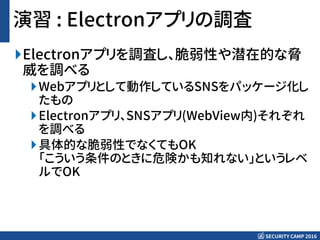 SECURITY CAMP 2016
演習 : Electronアプリの調査
Electronアプリを調査し、脆弱性や潜在的な脅
威を調べる
Webアプリとして動作しているSNSをパッケージ化し
たもの
Electronアプリ、SNSアプリ(WebView内)それぞれ
を調べる
具体的な脆弱性でなくてもOK
「こういう条件のときに危険かも知れない」というレベ
ルでOK
 