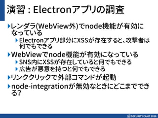 SECURITY CAMP 2016
演習 : Electronアプリの調査
レンダラ(WebView外)でnode機能が有効に
なっている
Electronアプリ部分にXSSが存在すると、攻撃者は
何でもできる
WebViewでnode機能が有効になっている
SNS内にXSSが存在していると何でもできる
広告が悪意を持つと何でもできる
リンククリックで外部コマンドが起動
node-integrationが無効なときにどこまででき
る？
 