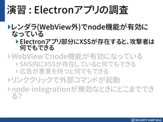 SECURITY CAMP 2016
演習 : Electronアプリの調査
レンダラ(WebView外)でnode機能が有効に
なっている
Electronアプリ部分にXSSが存在すると、攻撃者は
何でもできる
WebViewでnode機能が有効になっている
SNS内にXSSが存在していると何でもできる
広告が悪意を持つと何でもできる
リンククリックで外部コマンドが起動
node-integrationが無効なときにどこまででき
る？
 