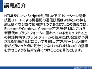 SECURITY CAMP 2016
講義紹介
HTML5やJavaScriptを利用したアプリケーション開発
技術、HTTPによる機器間の通信技術はWebという枠を
超え様々な分野で応用されつつあります。この講義では、
ElectronやCordova、Chromeアプリを題材に、これら
新世代のプラットフォームに備わっているセキュリティ上
の保護機構や、プラットフォームの使用により発生が予見
される問題点などについて考察し、アプリケーション開発
者がどういった点に気を付けなければいけないかの指標
を示せるような技術を身につけることを目的とします。
 