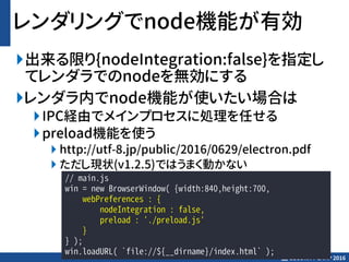 SECURITY CAMP 2016
レンダリングでnode機能が有効
出来る限り{nodeIntegration:false}を指定し
てレンダラでのnodeを無効にする
レンダラ内でnode機能が使いたい場合は
IPC経由でメインプロセスに処理を任せる
preload機能を使う
 http://utf-8.jp/public/2016/0629/electron.pdf
 ただし現状(v1.2.5)ではうまく動かない
// main.js
win = new BrowserWindow( {width:840,height:700,
webPreferences : {
nodeIntegration : false,
preload : './preload.js'
}
} );
win.loadURL( `file://${__dirname}/index.html` );
 