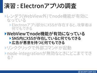 SECURITY CAMP 2016
演習 : Electronアプリの調査
レンダラ(WebView外)でnode機能が有効に
なっている
Electronアプリ部分にXSSが存在すると、攻撃者は
何でもできる
WebViewでnode機能が有効になっている
SNS内にXSSが存在していると何でもできる
広告が悪意を持つと何でもできる
リンククリックで外部コマンドが起動
node-integrationが無効なときにどこまででき
る？
 