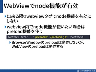 SECURITY CAMP 2016
WebViewでnode機能が有効
出来る限りwebviewタグでnode機能を有効に
しない
webview内でnode機能が使いたい場合は
preload機能を使う
BrowserWindowのpreloadは動作しないが、
WebViewのpreloadは動作する
<webview src="..." preload="./preload.js"></webview>
 