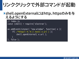 SECURITY CAMP 2016
リンククリックで外部コマンドが起動
shell.openExternalにはhttp、httpsのみを与
えるようにする
// index.js
const {shell} = require('electron');
wv.addEventListener( "new-window", function( e ){
if( /^https?:¥/¥//.test( e.url ) ){
shell.openExternal( e.url );
}
}, false );
 