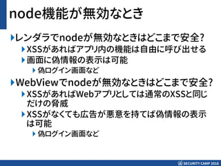 SECURITY CAMP 2016
node機能が無効なとき
レンダラでnodeが無効なときはどこまで安全?
XSSがあればアプリ内の機能は自由に呼び出せる
画面に偽情報の表示は可能
 偽ログイン画面など
WebViewでnodeが無効なときはどこまで安全?
XSSがあればWebアプリとしては通常のXSSと同じ
だけの脅威
XSSがなくても広告が悪意を持てば偽情報の表示
は可能
 偽ログイン画面など
 