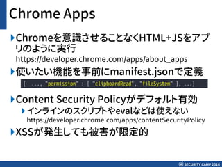 SECURITY CAMP 2016
Chrome Apps
Chromeを意識させることなくHTML+JSをアプ
リのように実行
https://developer.chrome.com/apps/about_apps
使いたい機能を事前にmanifest.jsonで定義
Content Security Policyがデフォルト有効
インラインのスクリプトやevalなどは使えない
https://developer.chrome.com/apps/contentSecurityPolicy
XSSが発生しても被害が限定的
{ ..., "permission" : [ "clipboardRead", "fileSystem" ], ...}
 