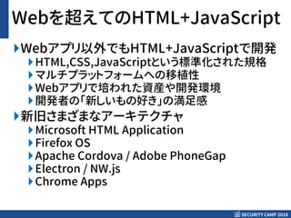 SECURITY CAMP 2016
Webを超えてのHTML+JavaScript
Webアプリ以外でもHTML+JavaScriptで開発
HTML,CSS,JavaScriptという標準化された規格
マルチプラットフォームへの移植性
Webアプリで培われた資産や開発環境
開発者の「新しいもの好き」の満足感
新旧さまざまなアーキテクチャ
Microsoft HTML Application
Firefox OS
Apache Cordova / Adobe PhoneGap
Electron / NW.js
Chrome Apps
 